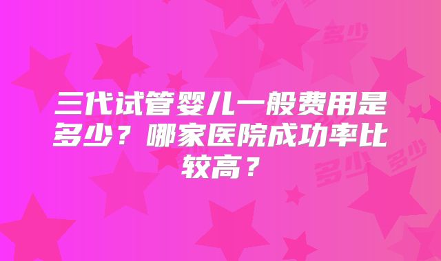 三代试管婴儿一般费用是多少？哪家医院成功率比较高？