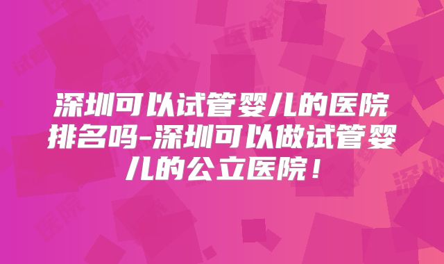 深圳可以试管婴儿的医院排名吗-深圳可以做试管婴儿的公立医院!