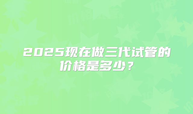 2025现在做三代试管的价格是多少?