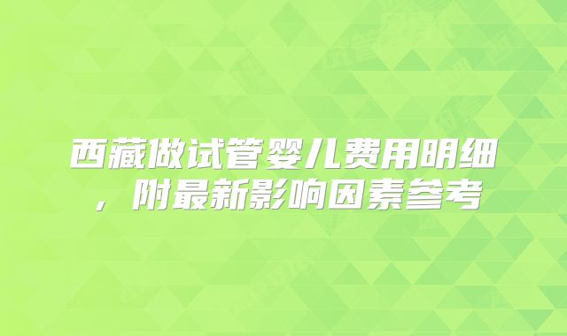 西藏做试管婴儿费用明细，附最新影响因素参考