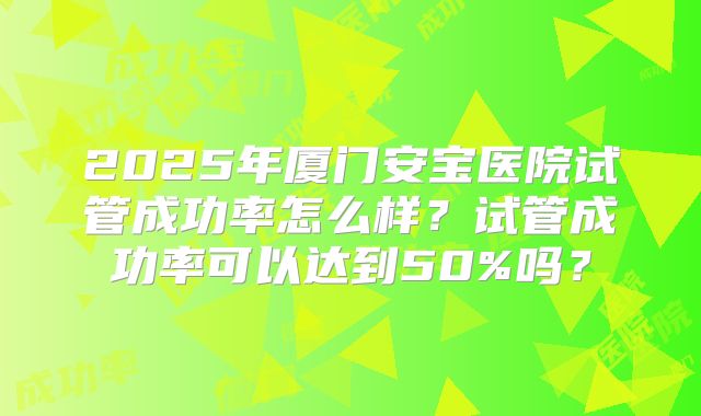 2025年厦门安宝医院试管成功率怎么样？试管成功率可以达到50%吗？