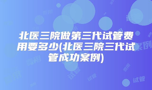 北医三院做第三代试管费用要多少(北医三院三代试管成功案例)