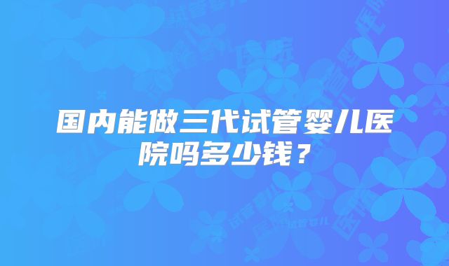 国内能做三代试管婴儿医院吗多少钱？