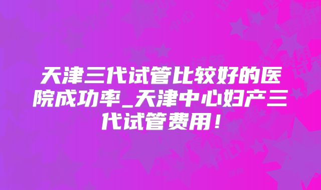 天津三代试管比较好的医院成功率_天津中心妇产三代试管费用！