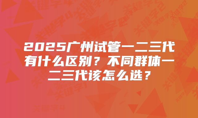 2025广州试管一二三代有什么区别？不同群体一二三代该怎么选？