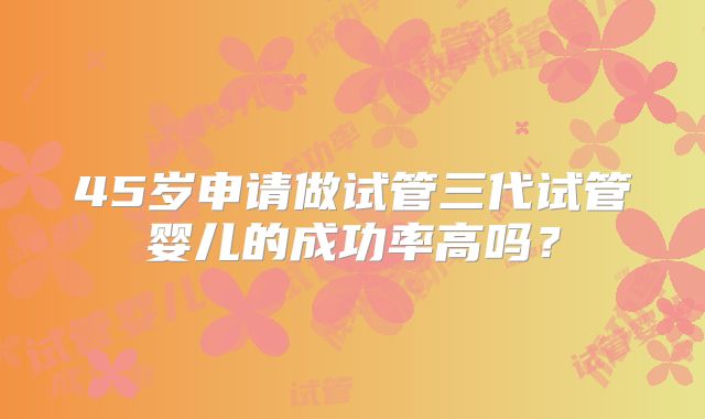 45岁申请做试管三代试管婴儿的成功率高吗?