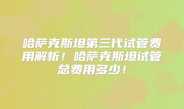 哈萨克斯坦第三代试管费用解析！哈萨克斯坦试管总费用多少！