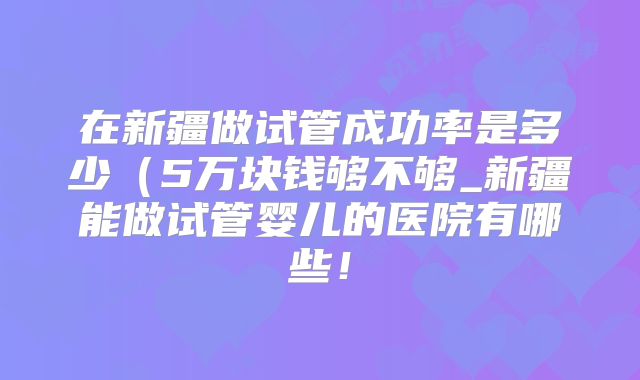 在新疆做试管成功率是多少(5万块钱够不够_新疆能做试管婴儿的医院有哪些!