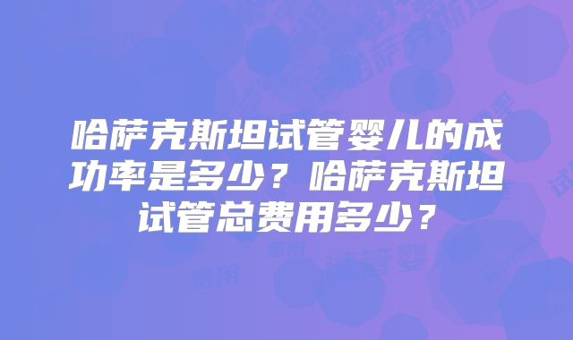哈萨克斯坦试管婴儿的成功率是多少？哈萨克斯坦试管总费用多少？