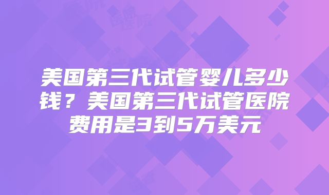 美国第三代试管婴儿多少钱？美国第三代试管医院费用是3到5万美元