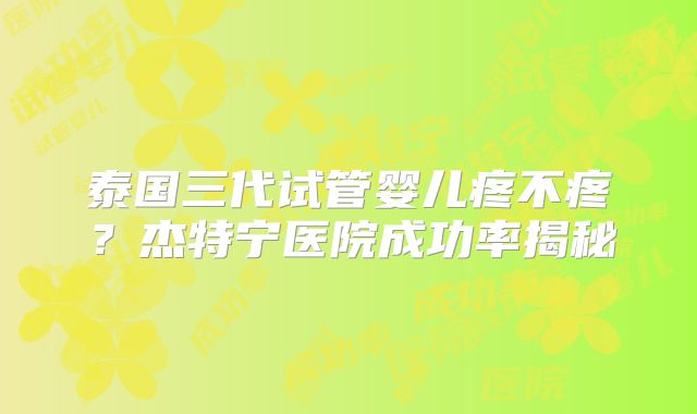 泰国三代试管婴儿疼不疼？杰特宁医院成功率揭秘