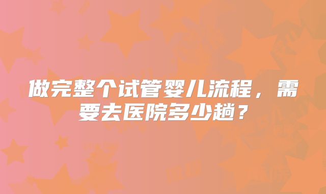 做完整个试管婴儿流程，需要去医院多少趟？
