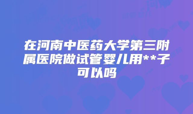 在河南中医药大学第三附属医院做试管婴儿用**子可以吗