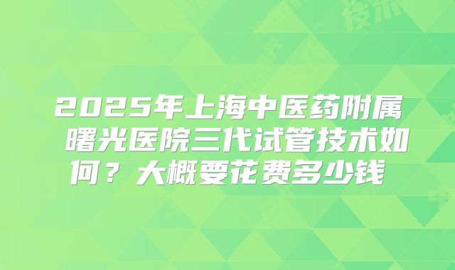 2025年上海中医药附属 曙光医院三代试管技术如何？大概要花费多少钱