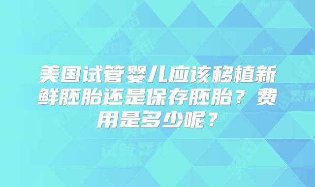 美国试管婴儿应该移植新鲜胚胎还是保存胚胎?费用是多少呢?
