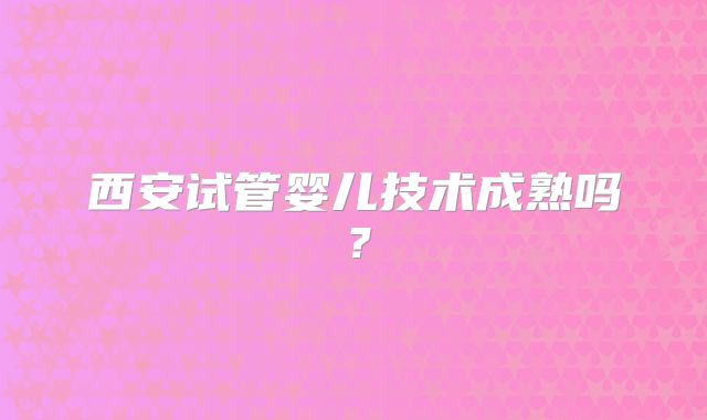 西安试管婴儿技术成熟吗?