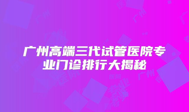 广州高端三代试管医院专业门诊排行大揭秘