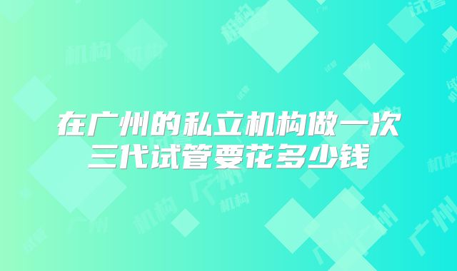 在广州的私立机构做一次三代试管要花多少钱