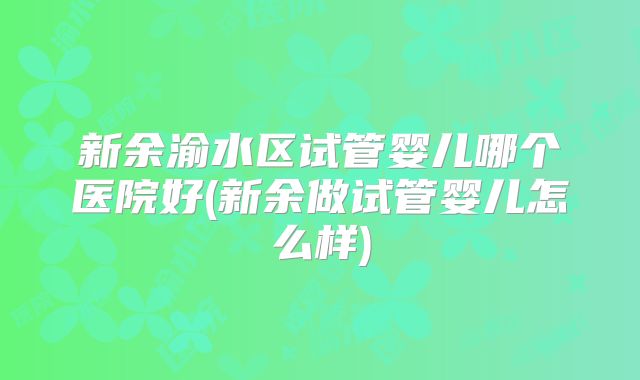 新余渝水区试管婴儿哪个医院好(新余做试管婴儿怎么样)
