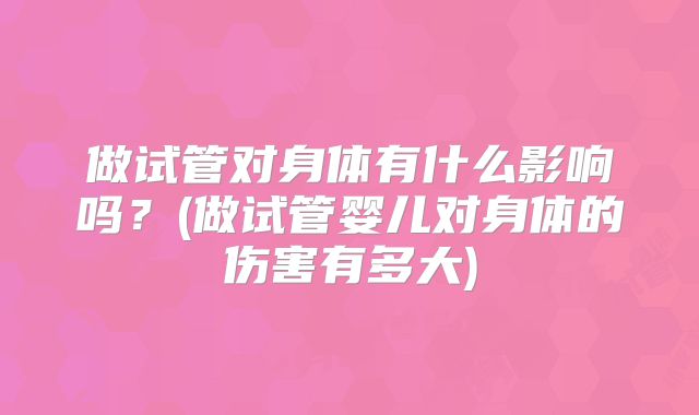 做试管对身体有什么影响吗?(做试管婴儿对身体的伤害有多大)