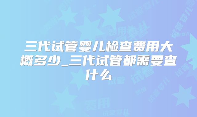 三代试管婴儿检查费用大概多少_三代试管都需要查什么