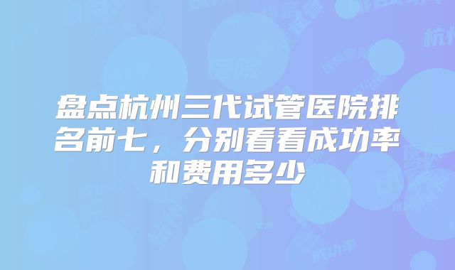 盘点杭州三代试管医院排名前七,分别看看成功率和费用多少
