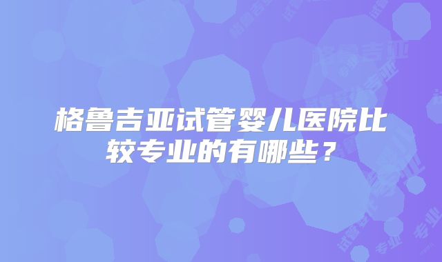 格鲁吉亚试管婴儿医院比较专业的有哪些?