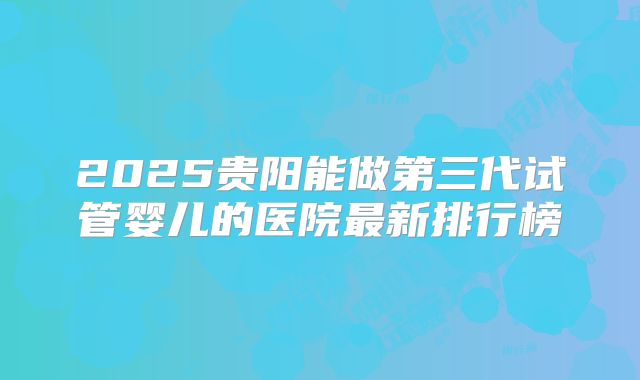 2025贵阳能做第三代试管婴儿的医院最新排行榜