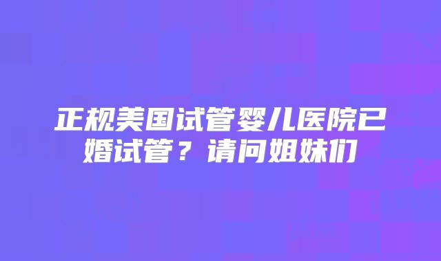 正规美国试管婴儿医院已婚试管?请问姐妹们