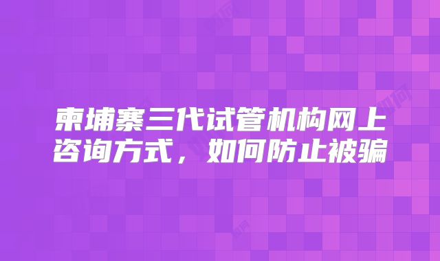 柬埔寨三代试管机构网上咨询方式，如何防止被骗