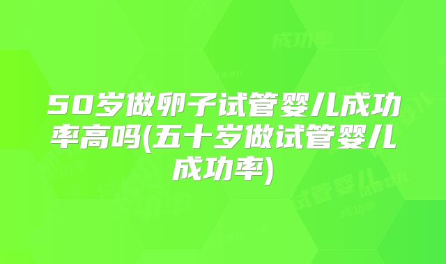 50岁做卵子试管婴儿成功率高吗(五十岁做试管婴儿成功率)