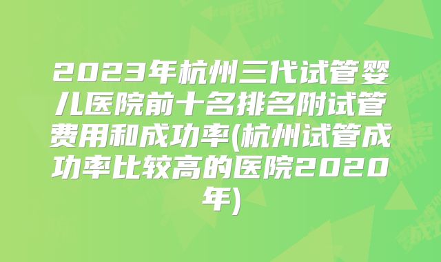 2023年杭州三代试管婴儿医院前十名排名附试管费用和成功率(杭州试管成功率比较高的医院2020年)