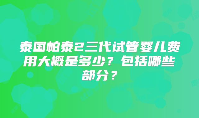 泰国帕泰2三代试管婴儿费用大概是多少？包括哪些部分？