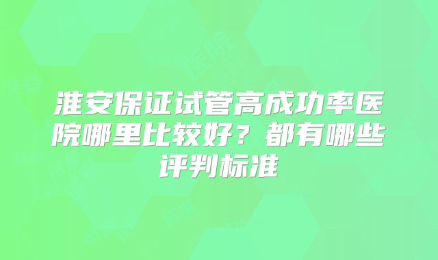 淮安保证试管高成功率医院哪里比较好?都有哪些评判标准