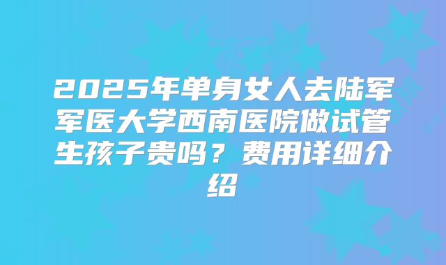2025年单身女人去陆军军医大学西南医院做试管生孩子贵吗?费用详细介绍