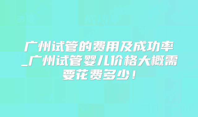 广州试管的费用及成功率_广州试管婴儿价格大概需要花费多少！