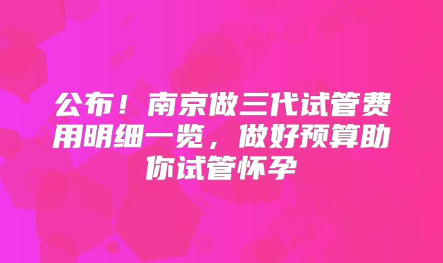公布！南京做三代试管费用明细一览，做好预算助你试管怀孕