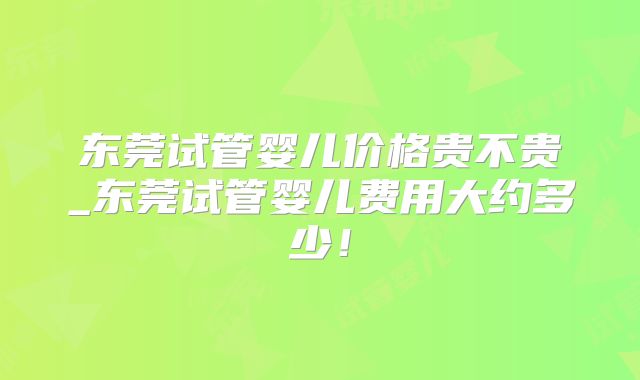 东莞试管婴儿价格贵不贵_东莞试管婴儿费用大约多少！