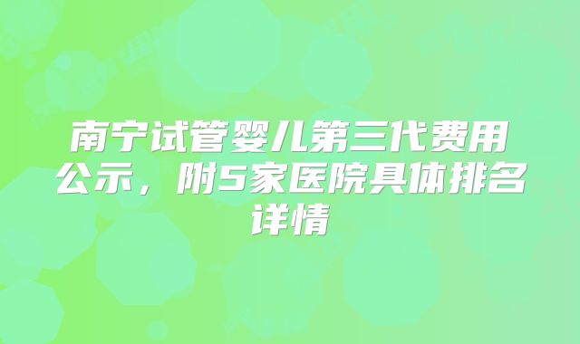 南宁试管婴儿第三代费用公示，附5家医院具体排名详情