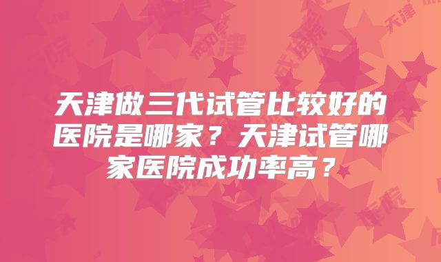 天津做三代试管比较好的医院是哪家?天津试管哪家医院成功率高?