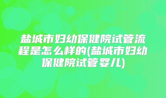 盐城市妇幼保健院试管流程是怎么样的(盐城市妇幼保健院试管婴儿)