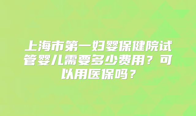上海市第一妇婴保健院试管婴儿需要多少费用?可以用医保吗?