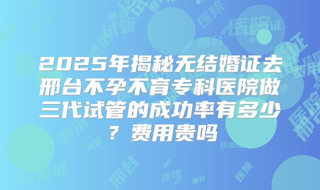 2025年揭秘无结婚证去邢台不孕不育专科医院做三代试管的成功率有多少?费用贵吗