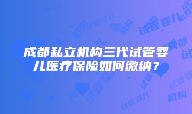 成都私立机构三代试管婴儿医疗保险如何缴纳？