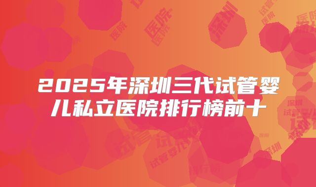 2025年深圳三代试管婴儿私立医院排行榜前十