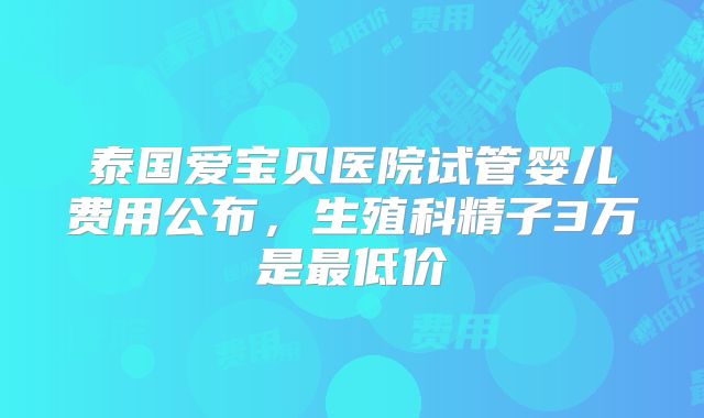 泰国爱宝贝医院试管婴儿费用公布，生殖科精子3万是最低价