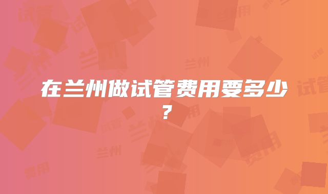 在兰州做试管费用要多少?