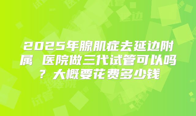 2025年腺肌症去延边附属 医院做三代试管可以吗？大概要花费多少钱