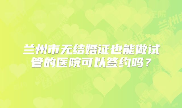 兰州市无结婚证也能做试管的医院可以签约吗?