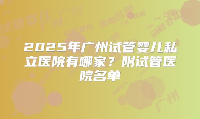 2025年广州试管婴儿私立医院有哪家？附试管医院名单
